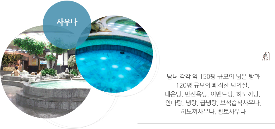 사우나 : 남녀 각각 약 150평 규모의 넓은 탕과 120평 규모의 쾌적한 탈의실, 대온탕, 반신욕탕, 이벤트탕, 히노끼탕, 안마탕, 냉탕, 급냉탕, 보석습식사우나, 히노끼사우나, 황토사우나